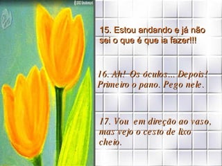 15. Estou andando e já não sei o que é que ia fazer!!! 16. Ah!  Os óculos... Depois! Primeiro o pano. Pego nele. 17. Vou  em direção ao vaso, mas vejo o cesto de lixo cheio. 
