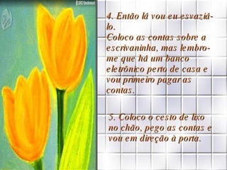 4. Então lá vou eu esvaziá-lo.  Coloco as contas sobre a escrivaninha, mas lembro-me que há um banco eletrônico perto de casa e vou primeiro pagar as contas. 5. Coloco o cesto de lixo no chão, pego as contas e vou em direção à porta.  