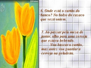 6. Onde está o cartão do banco? No bolso do casaco que vesti ontem.  7. Ao passar pela mesa de jantar, olho para uma cerveja que estava bebendo.  Vou buscar o cartão, mas antes vou guardar a cerveja na geladeira. 