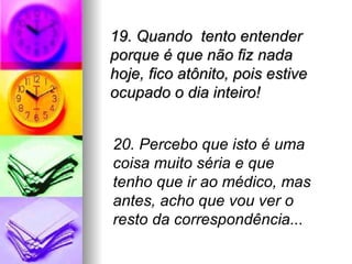 19. Quando  tento entender porque é que não fiz nada hoje, fico atônito, pois estive ocupado o dia inteiro! 20. Percebo que isto é uma coisa muito séria e que tenho que ir ao médico, mas antes, acho que vou ver o resto da correspondência... 