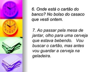 6. Onde está o cartão do banco? No bolso do casaco que vesti ontem. 7. Ao passar pela mesa de jantar, olho para uma cerveja que estava bebendo.  Vou buscar o cartão, mas antes vou guardar a cerveja na geladeira. 