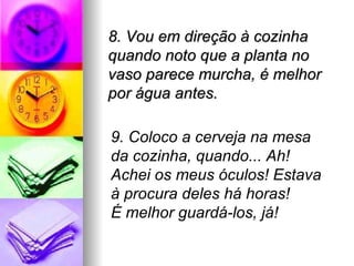8. Vou em direção à cozinha
quando noto que a planta no
vaso parece murcha, é melhor
por água antes.

9. Coloco a cerveja na mesa
da cozinha, quando... Ah!
Achei os meus óculos! Estava
à procura deles há horas!
É melhor guardá-los, já!
 