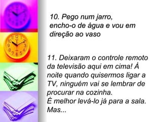 10. Pego num jarro,
encho-o de água e vou em
direção ao vaso


11. Deixaram o controle remoto
da televisão aqui em cima! À
noite quando quisermos ligar a
TV, ninguém vai se lembrar de
procurar na cozinha.
É melhor levá-lo já para a sala.
Mas...
 