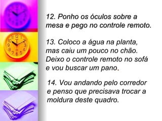 12. Ponho os óculos sobre a
mesa e pego no controle remoto.

13. Coloco a água na planta,
mas caiu um pouco no chão.
Deixo o controle remoto no sofá
e vou buscar um pano.

14. Vou andando pelo corredor
e penso que precisava trocar a
moldura deste quadro.
 