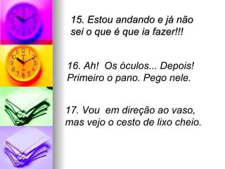 15. Estou andando e já não
 sei o que é que ia fazer!!!


16. Ah! Os óculos... Depois!
Primeiro o pano. Pego nele.


17. Vou em direção ao vaso,
mas vejo o cesto de lixo cheio.
 