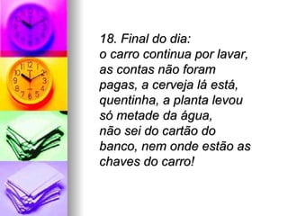 18. Final do dia:
o carro continua por lavar,
as contas não foram
pagas, a cerveja lá está,
quentinha, a planta levou
só metade da água,
não sei do cartão do
banco, nem onde estão as
chaves do carro!
 
