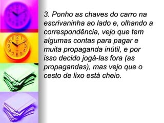 3. Ponho as chaves do carro na
escrivaninha ao lado e, olhando a
correspondência, vejo que tem
algumas contas para pagar e
muita propaganda inútil, e por
isso decido jogá-las fora (as
propagandas), mas vejo que o
cesto de lixo está cheio.
 