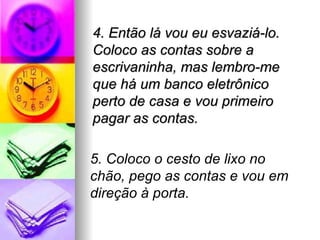4. Então lá vou eu esvaziá-lo.
Coloco as contas sobre a
escrivaninha, mas lembro-me
que há um banco eletrônico
perto de casa e vou primeiro
pagar as contas.

5. Coloco o cesto de lixo no
chão, pego as contas e vou em
direção à porta.
 