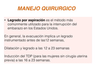MANEJO QUIRURGICO
• Legrado por aspiración es el método más
comúnmente utilizado para la interrupción del
embarazo en los Estados Unidos.
En general, la evacuación implica un legrado
instrumentado antes de las12 semanas,
Dilatación y legrado a las 12 a 23 semanas
Inducción del TDP (para las mujeres sin cirugía uterina
previa) a las 16 a 23 semanas.
 