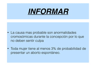 INFORMAR
• La causa mas probable son anormalidades
cromosómicas durante la concepción por lo que
no deben sentir culpa
• Toda mujer tiene al menos 3% de probabilidad de
presentar un aborto espontáneo.
 