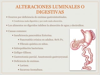 ALTERACIONES LUMINALES O
DIGESTIVAS
• Ocurren por deficiencia de enzimas gastrointestinales.
• Condiciona mala digestión y por ende mala absorción.
• Los alimentos no digeridos inhiben la absorción de agua y electrolitos.
• Causas comunes:
• Insuficiencia pancreática Exócrina.
• Pancreatitis crónica en adultos. 80% Px.
• Fibrosis quística en niños.
• Sobrepoblación bacteriana.
• Zolliger-Ellison.
• Gastrectomía parcial. Anastomosis gastroyeyunal.
• Deficiencia de enzimas.
• Lactasa.
• Sacarosa-Isomaltasa.
 