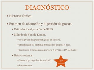 DIAGNÓSTICO
• Historia clínica.
• Examen de absorción y digestión de grasas.
• Estándar ideal para Dx de SAID.
• Método de Van de Kamer.
• 100 gr/día de grasa por 5 días en la dieta.
• Recolección de material fecal de los últimos 3 días.
• Excreción fecal de grasa mayor a 5 gr/día es DX de SAID.
• Beta-carotenos.
• Menor a 50 mg/dl es Dx de SAID.
• Poco costoso.
Prueba
de
escrutinio
 