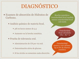 DIAGNÓSTICO
• Examen de absorción de Hidratos de
Carbono.
• Análisis químico de materia fecal.
• pH en heces menos de 5.5
• Aumento en la brecha osmótica.
• Prueba de tolerancia oral.
• Administración de CH por vía oral.
• Determinación sérica de glucosa.
• Si los niveles no aumentan mala absorción.
Brecha osmótica=
Osmolaridad fecal medida
menos osmolaridad fecal
calculada
Osmolaridad
menor a 100 mOsm/
kg es Dx de diarrea
osmótica
Osmolaridad
fecal calculada:
(Na + K) * 2
 