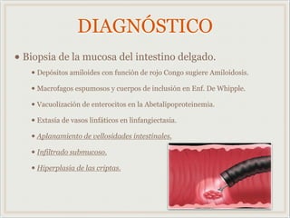 DIAGNÓSTICO
• Biopsia de la mucosa del intestino delgado.
• Depósitos amiloides con función de rojo Congo sugiere Amiloidosis.
• Macrofagos espumosos y cuerpos de inclusión en Enf. De Whipple.
• Vacuolización de enterocitos en la Abetalipoproteinemia.
• Extasía de vasos linfáticos en linfangiectasia.
• Aplanamiento de vellosidades intestinales.
• Infiltrado submucoso.
• Hiperplasia de las criptas.
 