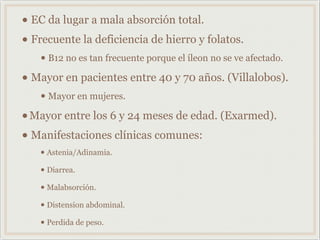 • EC da lugar a mala absorción total.
• Frecuente la deficiencia de hierro y folatos.
• B12 no es tan frecuente porque el íleon no se ve afectado.
• Mayor en pacientes entre 40 y 70 años. (Villalobos).
• Mayor en mujeres.
•Mayor entre los 6 y 24 meses de edad. (Exarmed).
• Manifestaciones clínicas comunes:
• Astenia/Adinamia.
• Diarrea.
• Malabsorción.
• Distension abdominal.
• Perdida de peso.
 