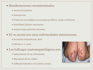 • Manifestaciones extraintestinales:
• Anemia ferropénica.
• Osteoporosis.
• Trastornos neurológicos (neuropatía periférica, ataxia cerebelosa).
• Infertilidad/abortos recurrentes.
• Estatura baja/pubertad retrasada.
• EC se asocia con otras enfermedades autoinmunes.
• Dermatitis Herpetiforme. 80%
• DM tipo I. 6 a 20%.
• Los hallazgos anatomopatológicos son:
• Aplanamiento de las vellosidades.
• Hiperplasia de las criptas.
• Infiltrado linfocítico en la lámina propia.
 