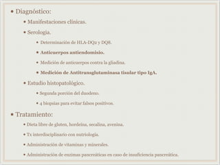• Diagnóstico:
• Manifestaciones clínicas.
• Serologia.
• Determinación de HLA-DQ2 y DQ8.
• Anticuerpos antiendomisio.
• Medición de anticuerpos contra la gliadina.
• Medición de Antitransglutaminasa tisular tipo IgA.
• Estudio histopatológico.
• Segunda porción del duodeno.
• 4 biopsias para evitar falsos positivos.
• Tratamiento:
• Dieta libre de gluten, hordeína, secalina, avenina.
• Tx interdisciplinario con nutriología.
• Administración de vitaminas y minerales.
• Administración de enzimas pancreáticas en caso de insuficiencia pancreática.
 
