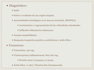 • Diagnóstico:
• SAID.
• Nativo o residente de una región tropical.
• Anormalidades histológicas en la mucosa intestinal. (BIOPSIA).
• Acortamiento y engrosamiento de las vellosidades intestinales.
• Infiltrado inflamatorio submucoso.
• Anemia megaloblástica.
• Respuesta terapéutica positiva a antibióticos y ácido fólico.
• Tratamiento:
• Tetraciclina. 250 mg.
• Trimetroprima/sulfametoxazol. 800/160 mg.
• Periodo entre 6 semanas y 6 meses.
• Ácido fólico. (1 año). Vitamina B12 Intramuscular.
 