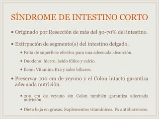 SÍNDROME DE INTESTINO CORTO
• Originado por Resección de más del 50-70% del intestino.
• Extirpación de segmento(s) del intestino delgado.
• Falta de superficie efectiva para una adecuada absorción.
• Duodeno: hierro, ácido fólico y calcio.
• Ileon: Vitamina B12 y sales biliares.
• Preservar 100 cm de yeyuno y el Colon intacto garantiza
adecuada nutrición.
• 200 cm de yeyuno sin Colon también garantiza adecuada
nutrición.
• Dieta baja en grasas. Suplementos vitamínicos. Fx antidiarreicos.
 