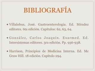 BIBLIOGRAFÍA
• Villalobos, José. Gastroenterología. Ed. Méndez
editores. 6ta edición. Capítulos: 62, 63, 64.
• González, Carlos Joaquín. Exarmed. Ed.
Intersistemas editores. 3ra edición. Pp. 936-938.
• Harrison, Principios de Medicina Interna. Ed. Mc
Graw Hill. 18 edición. Capítulo 294.
 