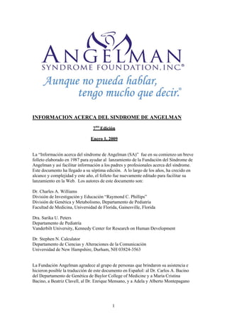 INFORMACION ACERCA DEL SINDROME DE ANGELMAN
                                7ma Edición

                               Enero 1, 2009


La “Información acerca del síndrome de Angelman (SA)” fue en su comienzo un breve
folleto elaborado en 1987 para ayudar al lanzamiento de la Fundación del Síndrome de
Angelman y así facilitar información a los padres y profesionales acerca del síndrome.
Este documento ha llegado a su séptima edición. A lo largo de los años, ha crecido en
alcance y complejidad y este año, el folleto fue nuevamente editado para facilitar su
lanzamiento en la Web. Los autores de este documento son:

Dr. Charles A. Williams
División de Investigación y Educación “Raymond C. Phillips”
División de Genética y Metabolismo, Departamento de Pediatría
Facultad de Medicina, Universidad de Florida, Gainesville, Florida

Dra. Sarika U. Peters
Departamento de Pediatría
Vanderbilt University, Kennedy Center for Research on Human Development

Dr. Stephen N. Calculator
Departamento de Ciencias y Alteraciones de la Comunicación
Universidad de New Hampshire, Durham, NH 03824-3563


La Fundación Angelman agradece al grupo de personas que brindaron su asistencia e
hicieron posible la traducción de este documento en Español: al Dr. Carlos A. Bacino
del Departamento de Genética de Baylor College of Medicine y a María Cristina
Bacino, a Beatriz Clavell, al Dr. Enrique Mensano, y a Adela y Alberto Montepagano




                                          1
 