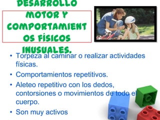 Desarrollo motor y comportamientos físicos inusuales. Torpeza al caminar o realizar actividades físicas.Comportamientos repetitivos.Aleteo repetitivo con los dedos, contorsiones o movimientos de todo el cuerpo.Son muy activos