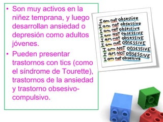 Son muy activos en la niñez temprana, y luego desarrollan ansiedad o depresión como adultos jóvenes. Pueden presentar trastornos con tics (como el síndrome de Tourette), trastornos de la ansiedad y trastorno obsesivo-compulsivo.   