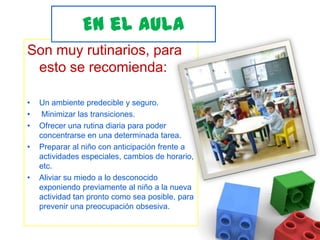 En el aula Son muy rutinarios, para esto se recomienda:Un ambiente predecible y seguro.  Minimizar las transiciones. Ofrecer una rutina diaria para poder concentrarse en una determinada tarea. Preparar al niño con anticipación frente a actividades especiales, cambios de horario, etc. Aliviar su miedo a lo desconocido exponiendo previamente al niño a la nueva actividad tan pronto como sea posible, para prevenir una preocupación obsesiva.