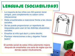 Lenguaje (sociabilidad)La mayoría de los niños con AS quieren tener amigos, pero simplemente no saben cómo interaccionar. Debe enseñárseles a reaccionar frente a las claves sociales.Se les puede proporcionar un repertorio de respuestas para usar en las distintas situaciones sociales. Enseñar al niño qué decir y cómo decirlo. Plantear interacciones a dos y dejarles "hacer teatro". El sentido social de estos niños solamente mejora después de enseñarles una serie de reglas que los demás captan intuitivamente. 