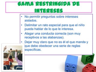 Gama Restringida de InteresesNo permitir preguntas sobre intereses aislados. Delimitar un rato especial para que el niño pueda hablar de lo que le interesa. Alagar una conducta correcta (son muy receptivos a las alabanzas).Dejar muy claro que no es él el que manda y que debe obedecer una serie de reglas específicas. 