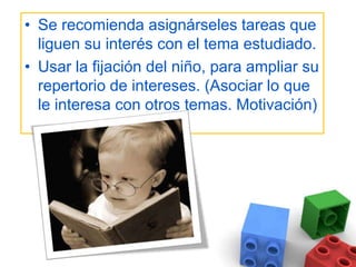 Se recomienda asignárseles tareas que liguen su interés con el tema estudiado. Usar la fijación del niño, para ampliar su repertorio de intereses. (Asociar lo que le interesa con otros temas. Motivación)