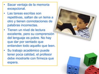 Sacar ventaja de la memoria excepcional. Las tareas escritas son repetitivas, saltan de un tema a otro y tienen connotaciones de palabras incorrectas. Tienen un nivel de lectura excelente, pero su comprensión del lenguaje es pobre. No hay que dar por sentado que entienden todo aquello que leen. Su trabajo académico puede tener poca calidad, el profesor debe mostrarle con firmeza que espera. 