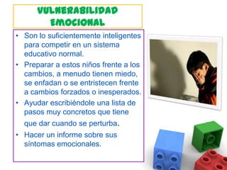 Vulnerabilidad EmocionalSon lo suficientemente inteligentes para competir en un sistema educativo normal.Preparar a estos niños frente a los cambios, a menudo tienen miedo, se enfadan o se entristecen frente a cambios forzados o inesperados. Ayudar escribiéndole una lista de pasos muy concretos que tiene que dar cuando se perturba.Hacer un informe sobre sus síntomas emocionales.
