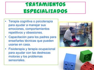 Tratamientos especializados Terapia cognitiva o psicoterapia para ayudar a manejar sus emociones, comportamientos repetitivos y obsesiones.Capacitación para los padres para enseñarles técnicas que pueden usarse en casa.Fisioterapia y terapia ocupacional para ayudar con las destrezas motoras y los problemas sensoriales.