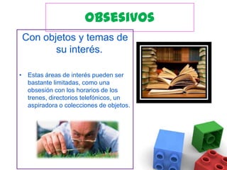 ObsesivosCon objetos y temas de su interés. Estas áreas de interés pueden ser bastante limitadas, como una obsesión con los horarios de los trenes, directorios telefónicos, un aspiradora o colecciones de objetos.