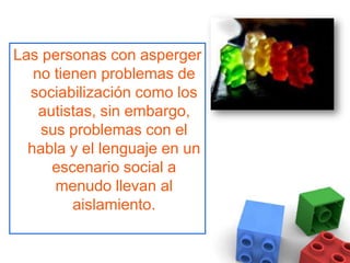 Las personas con asperger no tienen problemas de sociabilización como los autistas, sin embargo, sus problemas con el habla y el lenguaje en un escenario social a menudo llevan al aislamiento.