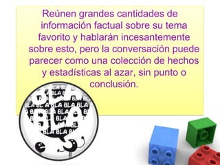 Reúnen grandes cantidades de información factual sobre su tema favorito y hablarán incesantemente sobre esto, pero la conversación puede parecer como una colección de hechos y estadísticas al azar, sin punto o conclusión.