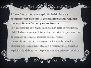  Enseñar de manera explícita habilidades y
competencias que por lo general no suelen requerir
una enseñanza formal y estructurada.
Con las personas con SA no se puede dar nada por supuesto.
Habilidades como saber interpretar una mirada, ajustar el tono
de voz para enfatizar el mensaje que queremos
transmitir, respetar turnos conversacionales durante los
intercambios lingüísticos, etc., van a requerir una enseñanza
explícita y la elaboración de programas educativos específicos.
 