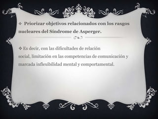  Priorizar objetivos relacionados con los rasgos
nucleares del Síndrome de Asperger.
 Es decir, con las dificultades de relación
social, limitación en las competencias de comunicación y
marcada inflexibilidad mental y comportamental.
 