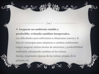  Asegurar un ambiente estable y
predecible, evitando cambios inesperados.
Las dificultades para enfrentarse a situaciones nuevas y la
falta de estrategias para adaptarse a cambios ambientales
exigen asegurar ciertos niveles de estructura y predictibilidad
ambiental, anticipando cambios en las rutinas
diarias, respetando algunas de las rutinas propias de la
persona, etc.
 