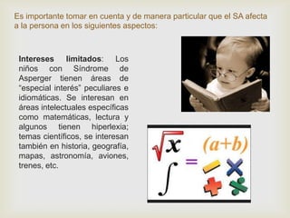 Es importante tomar en cuenta y de manera particular que el SA afecta
a la persona en los siguientes aspectos:
Intereses limitados: Los
niños con Síndrome de
Asperger tienen áreas de
“especial interés” peculiares e
idiomáticas. Se interesan en
áreas intelectuales específicas
como matemáticas, lectura y
algunos tienen hiperlexia;
temas científicos, se interesan
también en historia, geografía,
mapas, astronomía, aviones,
trenes, etc.
 