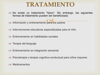 
 No existe un tratamiento "típico". Sin embargo, las siguientes
formas de tratamiento pueden ser beneficiosas:
 Información y entrenamiento para los padres
 Intervenciones educativas especializadas para el niño
 Entrenamiento en habilidades sociales
 Terapia del lenguaje
 Entrenamiento en integración sensorial
 Psicoterapia o terapia cognitivo-conductual para niños mayores
 Medicamentos
TRATAMIENTO
 