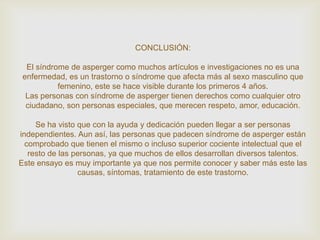 CONCLUSIÓN:
El síndrome de asperger como muchos artículos e investigaciones no es una
enfermedad, es un trastorno o síndrome que afecta más al sexo masculino que
femenino, este se hace visible durante los primeros 4 años.
Las personas con síndrome de asperger tienen derechos como cualquier otro
ciudadano, son personas especiales, que merecen respeto, amor, educación.
Se ha visto que con la ayuda y dedicación pueden llegar a ser personas
independientes. Aun así, las personas que padecen síndrome de asperger están
comprobado que tienen el mismo o incluso superior cociente intelectual que el
resto de las personas, ya que muchos de ellos desarrollan diversos talentos.
Este ensayo es muy importante ya que nos permite conocer y saber más este las
causas, síntomas, tratamiento de este trastorno.
 