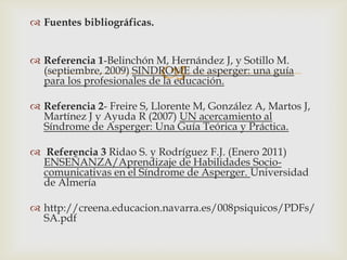 
 Fuentes bibliográficas.
 Referencia 1-Belinchón M, Hernández J, y Sotillo M.
(septiembre, 2009) SINDROME de asperger: una guía
para los profesionales de la educación.
 Referencia 2- Freire S, Llorente M, González A, Martos J,
Martínez J y Ayuda R (2007) UN acercamiento al
Síndrome de Asperger: Una Guía Teórica y Práctica.
 Referencia 3 Ridao S. y Rodríguez F.J. (Enero 2011)
ENSEÑANZA/Aprendizaje de Habilidades Socio-
comunicativas en el Síndrome de Asperger. Universidad
de Almería
 http://creena.educacion.navarra.es/008psiquicos/PDFs/
SA.pdf
 
