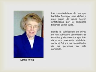 Las características de las que
hablaba Asperger para definir a
este grupo de niños fueron
sintetizadas por la psiquiatra
británica Lorna Wing.
Desde la publicación de Wing,
se han publicado centenares de
estudios y documentos que han
dado una creciente visibilidad
social al SA y a las necesidades
de las personas en esta
condición.
Lorna Wing
 