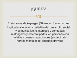 
¿QUÉ ES?
El síndrome de Asperger (SA) es un trastorno que
implica la alteración cualitativa del desarrollo social
y comunicativo, e intereses y conductas
restringidos y estereotipados, en personas con
relativas buenas capacidades (es decir, sin
retraso mental o del lenguaje graves).
 