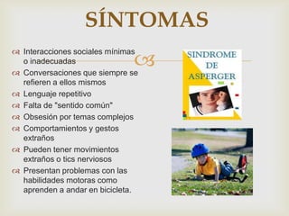
SÍNTOMAS
 Interacciones sociales mínimas
o inadecuadas
 Conversaciones que siempre se
refieren a ellos mismos
 Lenguaje repetitivo
 Falta de "sentido común"
 Obsesión por temas complejos
 Comportamientos y gestos
extraños
 Pueden tener movimientos
extraños o tics nerviosos
 Presentan problemas con las
habilidades motoras como
aprenden a andar en bicicleta.
 