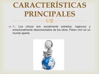 
 1.- Los chicos son socialmente extraños, ingenuos y
emocionalmente desconectados de los otros. Paren vivir en un
mundo aparte.
CARACTERÍSTICAS
PRINCIPALES
 