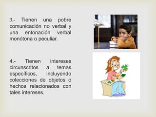 3.- Tienen una pobre
comunicación no verbal y
una entonación verbal
monótona o peculiar.
4.- Tienen intereses
circunscritos a temas
específicos, incluyendo
colecciones de objetos o
hechos relacionados con
tales intereses.
 