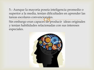 
5.- Aunque la mayoría poseía inteligencia promedio o
superior a la media, tenían dificultades en aprender las
tareas escolares convencionales.
Sin embargo eran capaces de producir ideas originales
y tenían habilidades relacionadas con sus intereses
especiales.
 